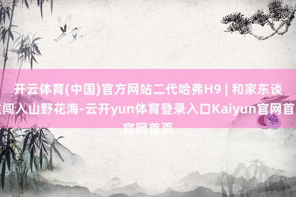 开云体育(中国)官方网站二代哈弗H9 | 和家东谈主闯入山野花海-云开yun体育登录入口Kaiyun官网首页