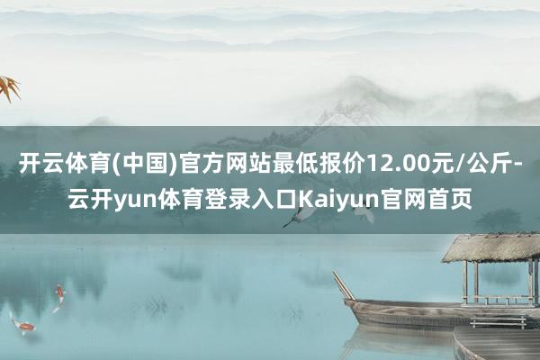 开云体育(中国)官方网站最低报价12.00元/公斤-云开yun体育登录入口Kaiyun官网首页