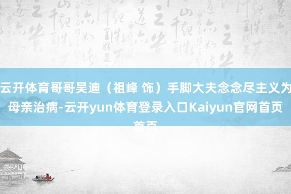 云开体育哥哥吴迪（祖峰 饰）手脚大夫念念尽主义为母亲治病-云开yun体育登录入口Kaiyun官网首页