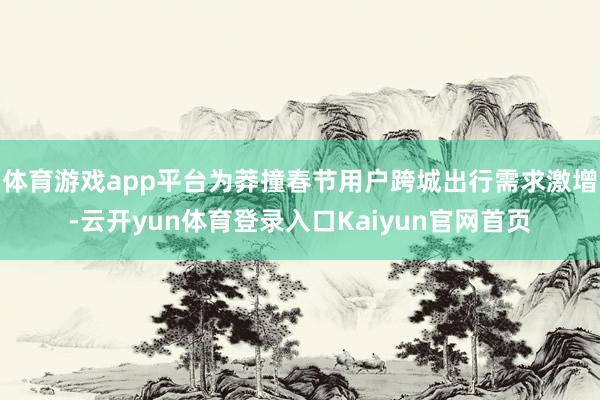 体育游戏app平台为莽撞春节用户跨城出行需求激增-云开yun体育登录入口Kaiyun官网首页
