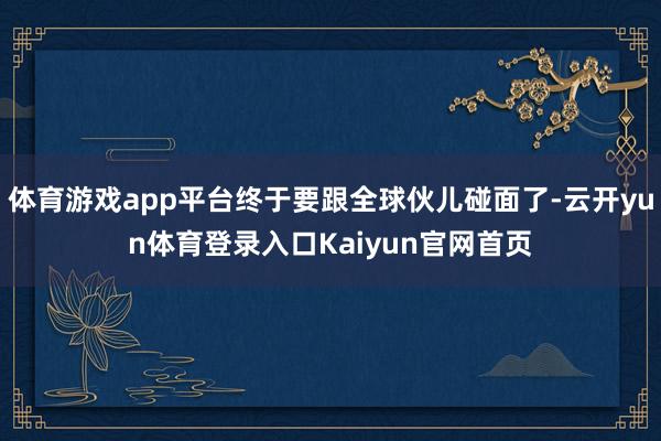 体育游戏app平台终于要跟全球伙儿碰面了-云开yun体育登录入口Kaiyun官网首页