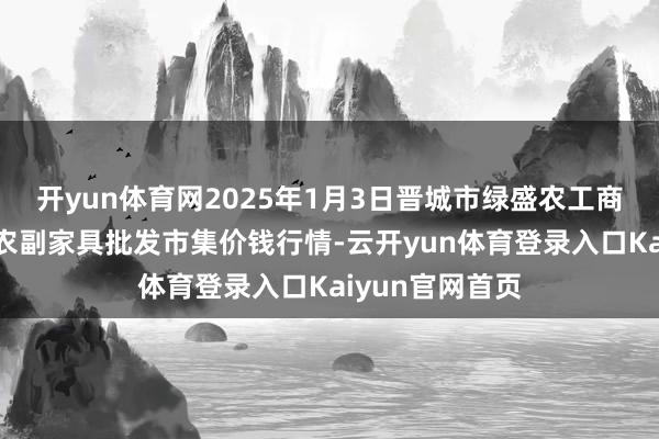 开yun体育网2025年1月3日晋城市绿盛农工商实业有限公司农副家具批发市集价钱行情-云开yun体育登录入口Kaiyun官网首页