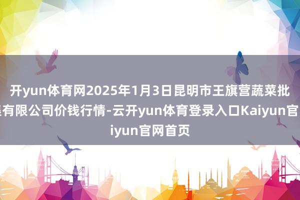 开yun体育网2025年1月3日昆明市王旗营蔬菜批发市集有限公司价钱行情-云开yun体育登录入口Kaiyun官网首页
