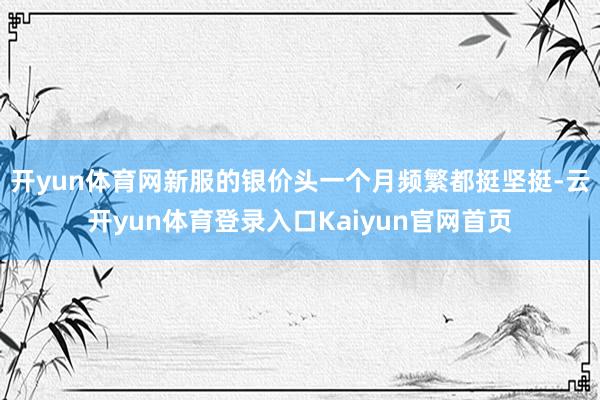 开yun体育网新服的银价头一个月频繁都挺坚挺-云开yun体育登录入口Kaiyun官网首页