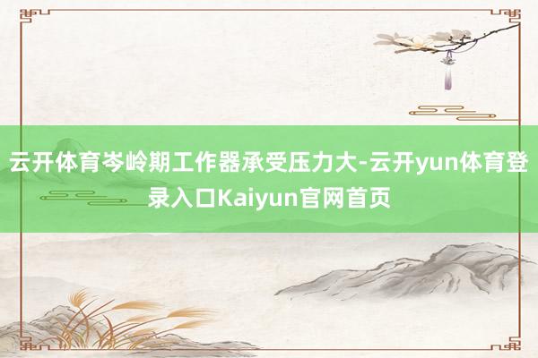 云开体育岑岭期工作器承受压力大-云开yun体育登录入口Kaiyun官网首页