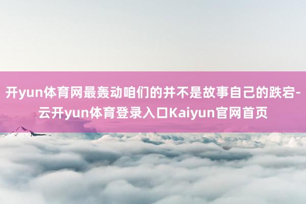 开yun体育网最轰动咱们的并不是故事自己的跌宕-云开yun体育登录入口Kaiyun官网首页