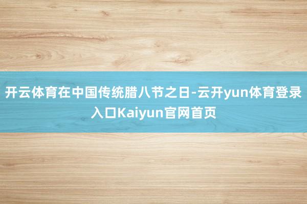 开云体育在中国传统腊八节之日-云开yun体育登录入口Kaiyun官网首页