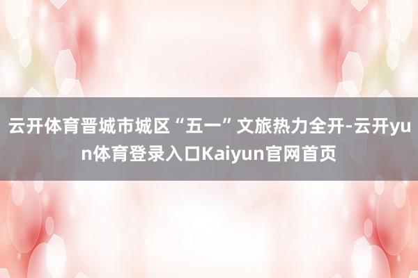 云开体育晋城市城区“五一”文旅热力全开-云开yun体育登录入口Kaiyun官网首页
