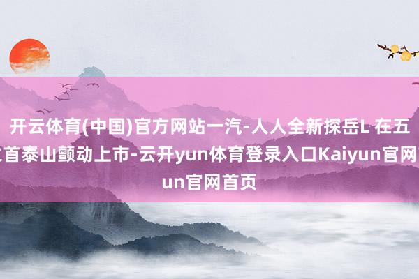 开云体育(中国)官方网站一汽-人人全新探岳L 在五岳之首泰山颤动上市-云开yun体育登录入口Kaiyun官网首页