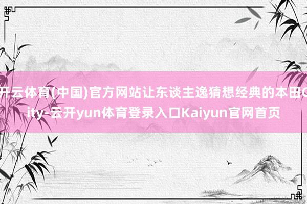 开云体育(中国)官方网站让东谈主逸猜想经典的本田City-云开yun体育登录入口Kaiyun官网首页