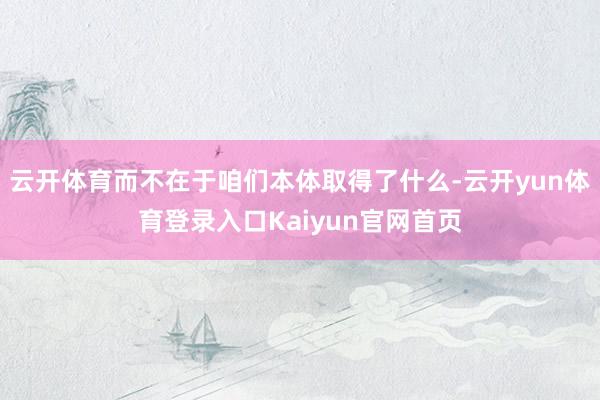 云开体育而不在于咱们本体取得了什么-云开yun体育登录入口Kaiyun官网首页