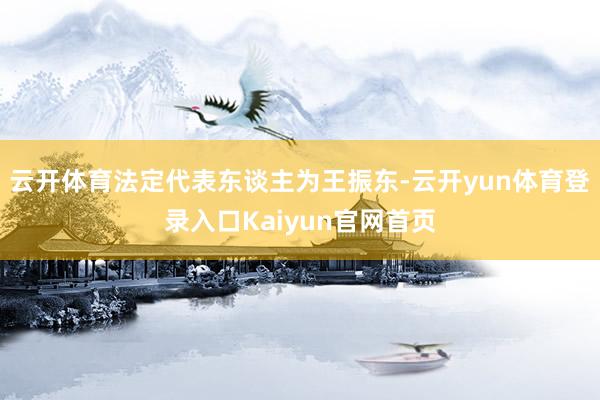 云开体育法定代表东谈主为王振东-云开yun体育登录入口Kaiyun官网首页