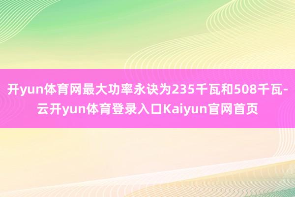 开yun体育网最大功率永诀为235千瓦和508千瓦-云开yun体育登录入口Kaiyun官网首页