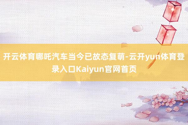 开云体育哪吒汽车当今已故态复萌-云开yun体育登录入口Kaiyun官网首页