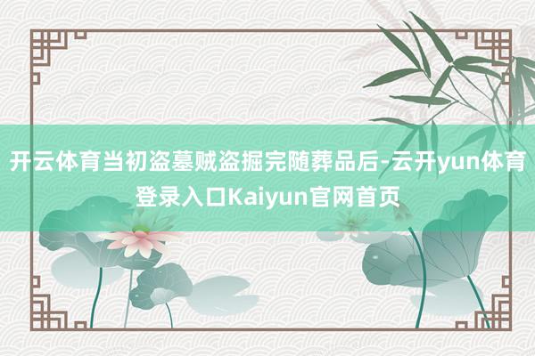 开云体育当初盗墓贼盗掘完随葬品后-云开yun体育登录入口Kaiyun官网首页