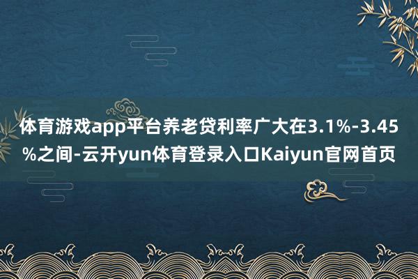 体育游戏app平台养老贷利率广大在3.1%-3.45%之间-云开yun体育登录入口Kaiyun官网首页