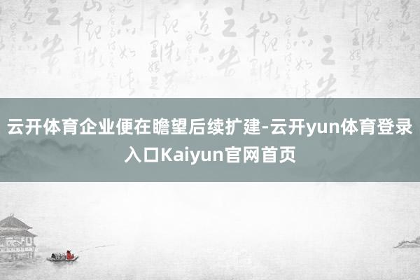 云开体育企业便在瞻望后续扩建-云开yun体育登录入口Kaiyun官网首页