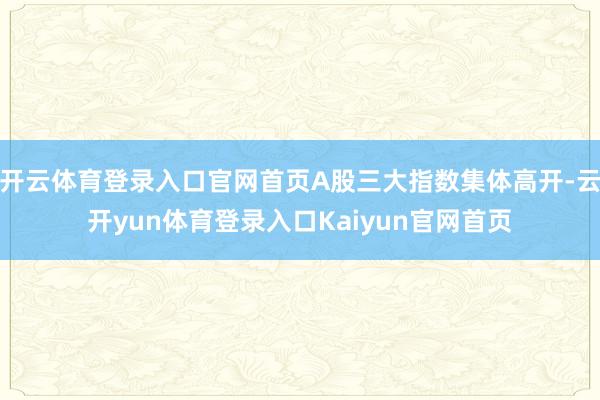 开云体育登录入口官网首页A股三大指数集体高开-云开yun体育登录入口Kaiyun官网首页