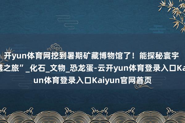 开yun体育网挖到暑期矿藏博物馆了！能探秘寰宇 还能体验“穿越之旅”_化石_文物_恐龙蛋-云开yun体育登录入口Kaiyun官网首页