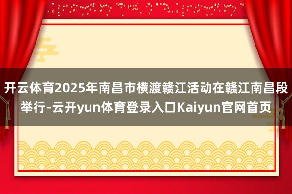 开云体育2025年南昌市横渡赣江活动在赣江南昌段举行-云开yun体育登录入口Kaiyun官网首页