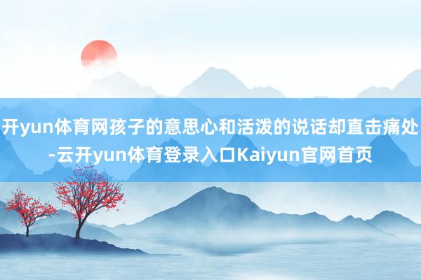开yun体育网孩子的意思心和活泼的说话却直击痛处-云开yun体育登录入口Kaiyun官网首页