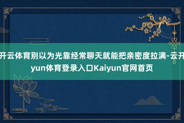 开云体育别以为光靠经常聊天就能把亲密度拉满-云开yun体育登录入口Kaiyun官网首页