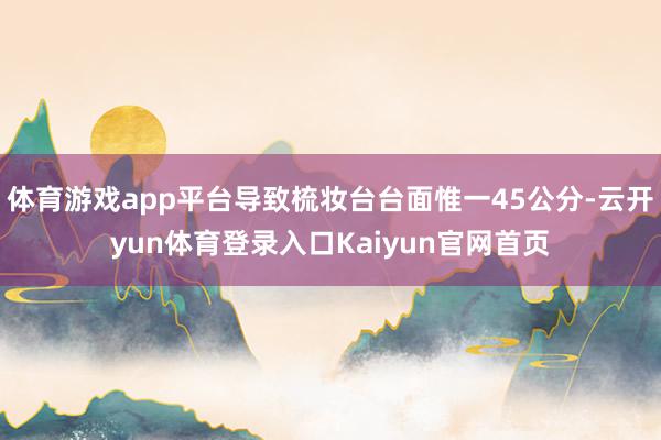 体育游戏app平台导致梳妆台台面惟一45公分-云开yun体育登录入口Kaiyun官网首页
