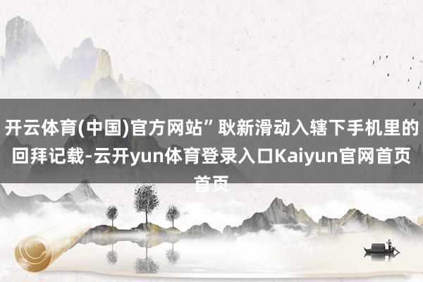 开云体育(中国)官方网站”耿新滑动入辖下手机里的回拜记载-云开yun体育登录入口Kaiyun官网首页