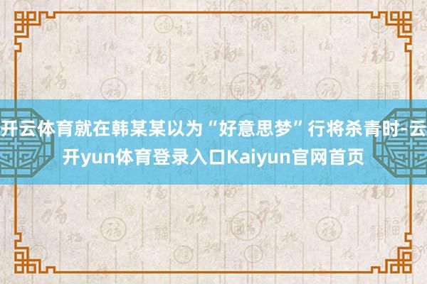 开云体育就在韩某某以为“好意思梦”行将杀青时-云开yun体育登录入口Kaiyun官网首页