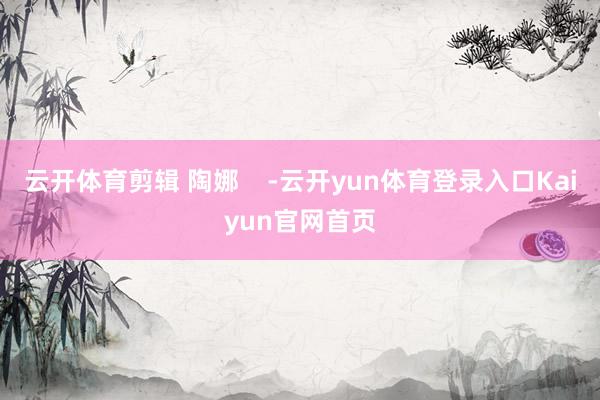 云开体育剪辑 陶娜    -云开yun体育登录入口Kaiyun官网首页