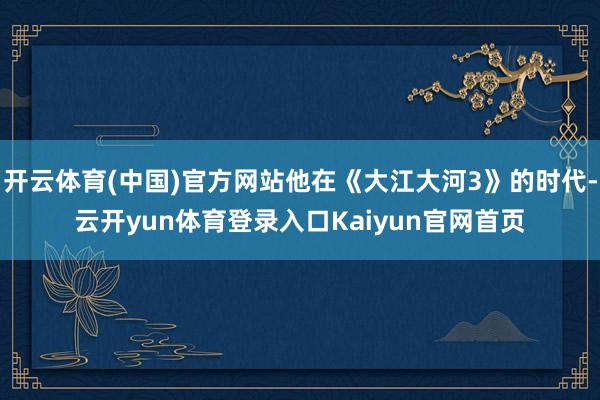开云体育(中国)官方网站他在《大江大河3》的时代-云开yun体育登录入口Kaiyun官网首页