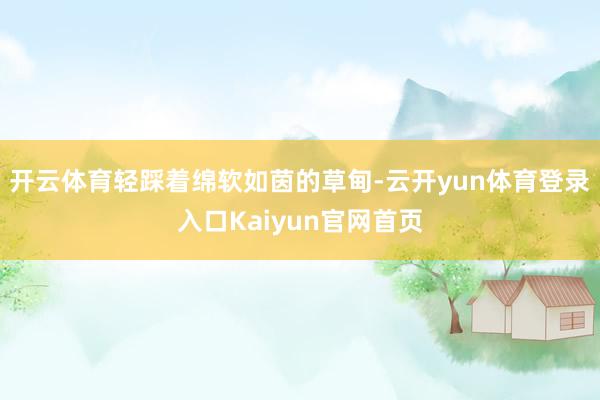 开云体育轻踩着绵软如茵的草甸-云开yun体育登录入口Kaiyun官网首页