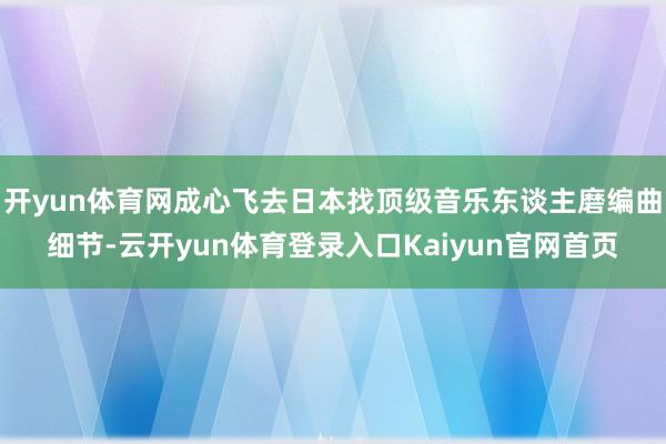 开yun体育网成心飞去日本找顶级音乐东谈主磨编曲细节-云开yun体育登录入口Kaiyun官网首页