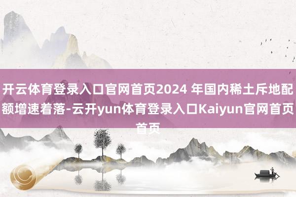 开云体育登录入口官网首页2024 年国内稀土斥地配额增速着落-云开yun体育登录入口Kaiyun官网首页