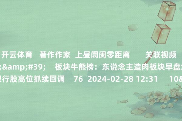 开云体育 著作作家 上昼阛阓零距离 关联视频 04'48'' 板块牛熊榜:东说念主造肉板块早盘集体异动 银行股高位抓续回调 76 2024-02-28 12:31 10'51'' 吉祥银行李妳:短期好意思元轰动搬动 中期仁爱上行 58 2024-02-28 12:28 01'38