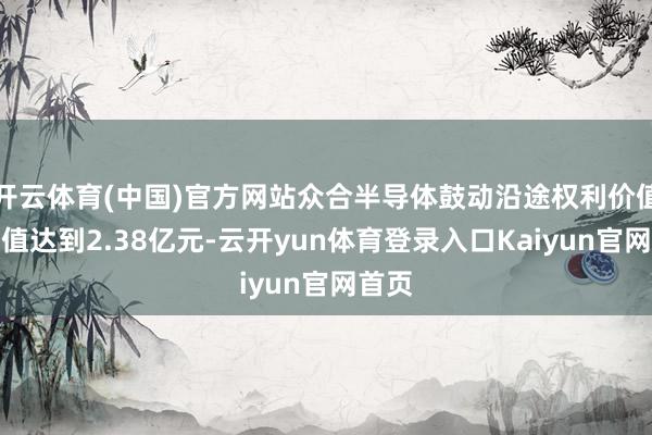 开云体育(中国)官方网站众合半导体鼓动沿途权利价值评估值达到2.38亿元-云开yun体育登录入口Kaiyun官网首页