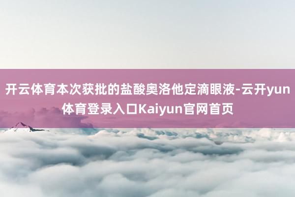开云体育本次获批的盐酸奥洛他定滴眼液-云开yun体育登录入口Kaiyun官网首页
