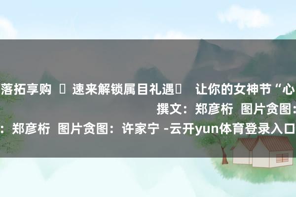 云开体育落拓享购  ☟速来解锁属目礼遇☟  让你的女神节“心”意满分                                                        撰文：郑彦桁  图片贪图：许家宁 -云开yun体育登录入口Kaiyun官网首页