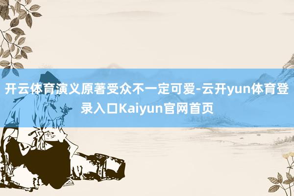 开云体育演义原著受众不一定可爱-云开yun体育登录入口Kaiyun官网首页