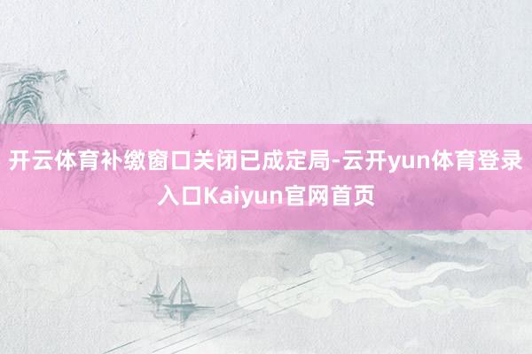 开云体育补缴窗口关闭已成定局-云开yun体育登录入口Kaiyun官网首页
