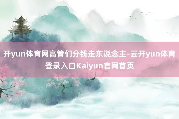 开yun体育网高管们分钱走东说念主-云开yun体育登录入口Kaiyun官网首页