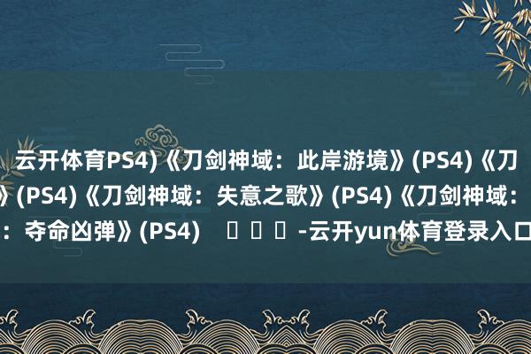 云开体育PS4)《刀剑神域：此岸游境》(PS4)《刀剑神域：虚黑甜乡界》(PS4)《刀剑神域：失意之歌》(PS4)《刀剑神域：夺命凶弹》(PS4)    			-云开yun体育登录入口Kaiyun官网首页