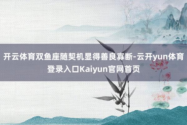开云体育双鱼座随契机显得善良寡断-云开yun体育登录入口Kaiyun官网首页