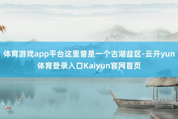 体育游戏app平台这里曾是一个古湖盆区-云开yun体育登录入口Kaiyun官网首页