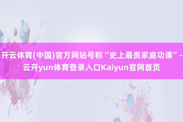 开云体育(中国)官方网站号称“史上最贵家庭功课”-云开yun体育登录入口Kaiyun官网首页