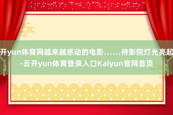 开yun体育网越来越感动的电影……待影院灯光亮起-云开yun体育登录入口Kaiyun官网首页