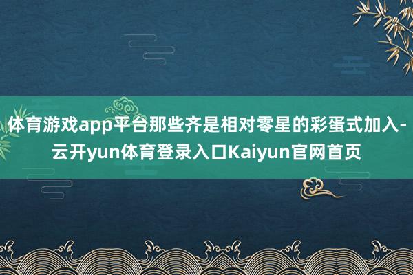体育游戏app平台那些齐是相对零星的彩蛋式加入-云开yun体育登录入口Kaiyun官网首页
