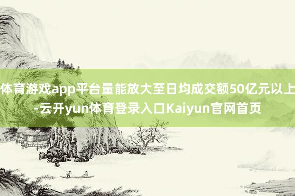 体育游戏app平台量能放大至日均成交额50亿元以上-云开yun体育登录入口Kaiyun官网首页