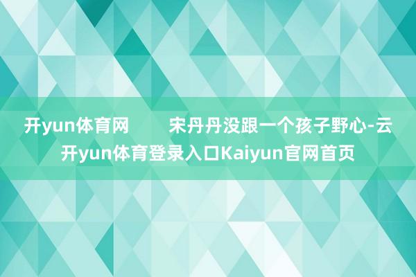 开yun体育网 宋丹丹没跟一个孩子野心-云开yun体育登录入口Kaiyun官网首页