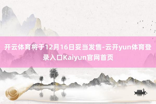 开云体育将于12月16日妥当发售-云开yun体育登录入口Kaiyun官网首页
